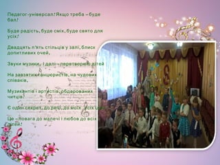 - ! –Педагог універсал Якщо треба буде
!бал
, ,Буде радість буде сміх буде свято для
!усіх
’ ,Двадцять п ять стільців у залі блиск
,допитливих очей
,   –Звуки музики і далі перетворюю дітей
,На завзятих танцюристів на чудових
,співаків
,Музикантів і артистів обдарованих
!читців
, ,  Є один секрет до речі до моїх усіх ідей
–Це повага до малечі і любов до всіх
!дітей
 