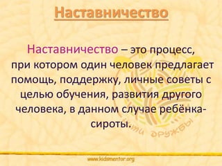 Наставничество 
Наставничество – это процесс, 
при котором один человек предлагает 
помощь, поддержку, личные советы с 
целью обучения, развития другого 
человека, в данном случае ребёнка- 
сироты. 
 