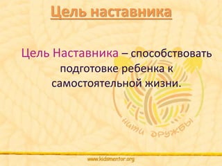 Цель наставника 
Цель Наставника – способствовать 
подготовке ребенка к 
самостоятельной жизни. 
 