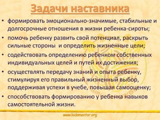 Задачи наставника 
• формировать эмоционально-значимые, стабильные и 
долгосрочные отношения в жизни ребенка-сироты; 
• помочь ребенку развить свой потенциал, раскрыть 
сильные стороны и определить жизненные цели; 
• содействовать определению ребенком собственных 
индивидуальных целей и путей их достижения; 
• осуществлять передачу знаний и опыта ребенку, 
стимулируя его правильный жизненный выбор, 
поддерживая успехи в учебе, повышая самооценку; 
• способствовать формированию у ребенка навыков 
самостоятельной жизни. 
 