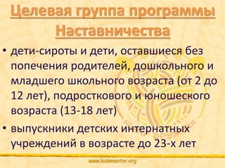 Целевая группа программы 
Наставничества 
• дети-сироты и дети, оставшиеся без 
попечения родителей, дошкольного и 
младшего школьного возраста (от 2 до 
12 лет), подросткового и юношеского 
возраста (13-18 лет) 
• выпускники детских интернатных 
учреждений в возрасте до 23-х лет 
 