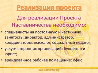 Реализация проекта 
Для реализации Проекта 
Наставничества необходимо: 
• специалисты на постоянную и частичную 
занятость: директор, администратор, 
координаторы, психолог, социальный педагог; 
• услуги сторонних организаций: бухгалтер и 
юрист; 
• арендованное рабочее помещение: офис 
 