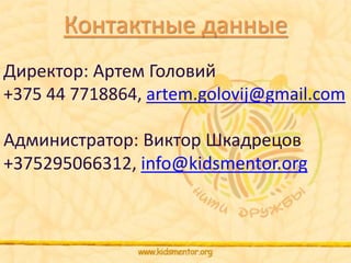 Контактные данные 
Директор: Артем Головий 
+375 44 7718864, artem.golovij@gmail.com 
Администратор: Виктор Шкадрецов 
+375295066312, info@kidsmentor.org 
 
