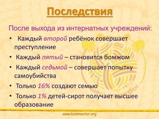Последствия 
После выхода из интернатных учреждений: 
• Каждый второй ребёнок совершает 
преступление 
• Каждый пятый – становится бомжом 
• Каждый седьмой – совершает попытку 
самоубийства 
• Только 16% создают семью 
• Только 1% детей-сирот получает высшее 
образование 
 