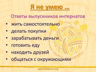 Я не умею … 
Ответы выпускников интернатов 
• жить самостоятельно 
• делать покупки 
• зарабатывать деньги 
• готовить еду 
• находить друзей 
• общаться с окружающими 
 