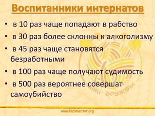 Воспитанники интернатов 
• в 10 раз чаще попадают в рабство 
• в 30 раз более склонны к алкоголизму 
• в 45 раз чаще становятся 
безработными 
• в 100 раз чаще получают судимость 
• в 500 раз вероятнее совершат 
самоубийство 
 