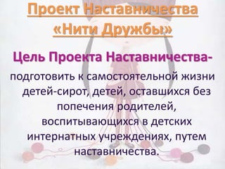 Проект Наставничества 
«Нити Дружбы» 
Цель Проекта Наставничества- 
подготовить к самостоятельной жизни 
детей-сирот, детей, оставшихся без 
попечения родителей, 
воспитывающихся в детских 
интернатных учреждениях, путем 
наставничества. 
 