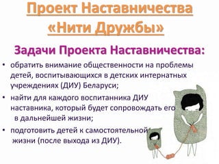 Проект Наставничества 
«Нити Дружбы»» 
Задачи Проекта Наставничества: 
• обратить внимание общественности на проблемы 
детей, воспитывающихся в детских интернатных 
учреждениях (ДИУ) Беларуси; 
• найти для каждого воспитанника ДИУ 
наставника, который будет сопровождать его 
в дальнейшей жизни; 
• подготовить детей к самостоятельной 
жизни (после выхода из ДИУ). 
 