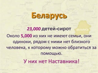 Беларусь 
23,000 детей-сирот 
БЕЛАРУСЬ 
Около 5,000 из них не имеют семьи, они 
одиноки, рядом с ними нет близкого 
человека, к которому можно обратиться за 
помощью. 
У них нет Наставника! 
 
