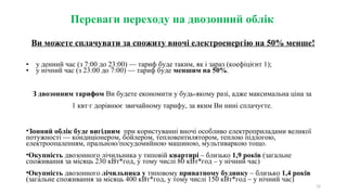 Переваги переходу на двозонний облік
Ви можете сплачувати за спожиту вночі електроенергію на 50% менше!
•    у денний час (з 7:00 до 23:00) — тариф буде таким, як і зараз (коефіцієнт 1);
•    у нічний час (з 23:00 до 7:00) — тариф буде меншим на 50%. 
З двозонним тарифом Ви будете економити у будь-якому разі, адже максимальна ціна за 
1 квт·г дорівнює звичайному тарифу, за яким Ви нині сплачуєте. 
•Зонний облік буде вигідним  при користуванні вночі особливо електроприладами великої 
потужності — кондиціонером, бойлером, тепловентилятором, теплою підлогою, 
електроопаленням, пральною/посудомийною машиною, мультиваркою тощо.
•Окупність двозонного лічильника у типовій квартирі – близько 1,9 років (загальне 
споживання за місяць 230 кВт*год, у тому числі 80 кВт*год – у нічний час)
•Окупність двозонного лічильника у типовому приватному будинку – близько 1,4 років
(загальне споживання за місяць 400 кВт*год, у тому числі 150 кВт*год – у нічний час) 
12
 