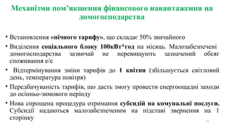 Механізми пом’якшення фінансового навантаження на
домогосподарства
• Встановлення «нічного тарифу», що складає 50% звичайного
• Виділення  соціального блоку 100кВт*год  на  місяць.  Малозабезпечені   
домогосподарства  зазвичай  не  перевищують  зазначений  обсяг 
споживання е/е 
•   Відтермінування  зміни  тарифів  до  1 квітня (збільшується  світловий 
день, температура повітря)
• Передбачуваність тарифів, що дасть змогу провести енергоощадні заходи 
до осінньо-зимового періоду 
• Нова спрощена процедура отримання субсидій на комунальні послуги.
Субсидії  надаються  малозабезпеченим  на  підставі  звернення  на  1 
сторінку  14
 