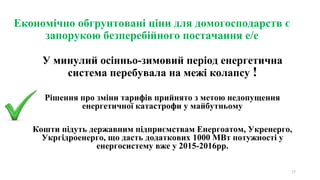 Економічно обгрунтовані ціни для домогосподарств є
запорукою безперебійного постачання е/е
У минулий осінньо-зимовий період енергетична
система перебувала на межі колапсу !
Рішення про зміни тарифів прийнято з метою недопущення
енергетичної катастрофи у майбутньому
Кошти підуть державним підприємствам Енергоатом, Укренерго,
Укргідроенерго, що дасть додаткових 1000 МВт потужності у
енергосистему вже у 2015-2016рр.
17
 