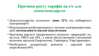 Причини росту тарифів на е/е для
домогосподарств
• Домогосподарства сплачують лише 21% від собівартості
електроенергії
• Недопущення розбалансованості системи електроенергетики,
щоб унеможливити віялові відключення
• Зростання вартості імпортованого пального: природний газ,
вугілля, ТВЕЛ для АЕС, а також обслуговування і погашення
валютних кредитів Енергоатому, Укренерго, Укргідроенерго.
• Необхідність модернізації, ремонтів - середній знос
енергоблоків 60%
3
 
