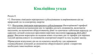 Коаліційна угода
Розділ 8
• 2. Поетапна ліквідація перехресного субсидіювання та вирівнювання цін на
природний газ та електричну енергію
•2.1. Поступова ліквідація перехресного субсидіювання (багаторівневої тарифної
системи) шляхом встановлення цін та тарифів для всіх споживачів, включаючи
населення, на економічно обґрунтованому рівні та одночасне здійснення переходу до
адресних дотацій соціально-вразливим верствам населення (протягом 2015-2017
років). Введення мораторію на надання нових пільгових цін та тарифів для окремих
галузей промисловості та споживачів електричної енергії та газу на рівні закону.
•Приведення відпускних цін на газ власного видобутку для державних
газовидобувних компаній до економічно обґрунтованого рівня з покриттям
необхідних інвестиційних витрат.
8
 