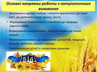 Основні напрямки роботи з патріотичного
виховання
• Виховання в дитині любові і почуття причетності до своєї
сім‘ї, до дитячого садка, вулиці, міста;
• Формування бережливого ставлення до природи
рідного краю;
• Формування толерантності, почуття поваги до інших
людей;
• Формування поваги до моральних цінностей, традицій,
звичаїв, культури рідного народу;
• Ознайомлення дітей із символами держави.
 