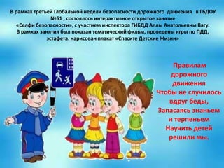 В рамках третьей Глобальной недели безопасности дорожного движения в ГБДОУ
№51 , состоялось интерактивное открытое занятие
«Селфи безопасности», с участием инспектора ГИБДД Аллы Анатольевны Вагу.
В рамках занятия был показан тематический фильм, проведены игры по ПДД,
эстафета. нарисован плакат «Спасите Детские Жизни»
Правилам
дорожного
движения
Чтобы не случилось
вдруг беды,
Запасаясь знаньем
и терпеньем
Научить детей
решили мы.