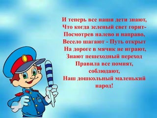 И теперь все наши дети знают,
Что когда зеленый свет горит-
Посмотрев налево и направо,
Весело шагают - Путь открыт
На дороге в мячик не играют,
Знают пешеходный переход
Правила все помнят,
соблюдают,
Наш дошкольный маленький
народ!
 