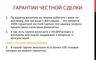 ГАРАНТИИ ЧЕСТНОЙ СДЕЛКИ
1.  По вашему желанию мы можем работать с вами по
договору, как юр.лицо с физ.лицом. – это является
100% гарантией честной сделки (по вашему запросу
предоставим налоговые реквизиты).
2.  У нас есть группа вконтакте в 40.000человек и
менеджер для вашей поддержки и вопросов и
консультаций.
https://vk.com/bestworkshopp
3. В нашей группе вконтакте есть более 100 отзывов
которые вы можете прочитать.
 
