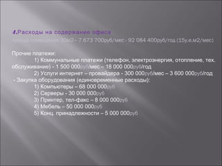 4.Расходы на содержание офиса.
Аренда помещения 30м2– 7 673 700руб/мес - 92 084 400руб/год (15у.е.м2/мес)
Прочие платежи:
1) Коммунальные платежи (телефон, электроэнергия, отопление, тех.
обслуживание) - 1 500 000руб/мес – 18 000 000руб/год
2) Услуги интернет – провайдера - 300 000руб/мес – 3 600 000руб/год
- Закупка оборудования (единовременные расходы):
1) Компьютеры – 68 000 000руб
2) Серверы - 30 000 000руб
3) Принтер, тел-факс – 8 000 000руб
4) Мебель – 50 000 000руб
5) Конц. принадлежности – 5 000 000руб
 