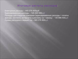 Итоговые расчеты расходов:
Ежегодные расходы – 440 076 800руб
Единовременные расходы – 125 000 000руб
Расходы для открытия компании (единовременные расходы + оплаты
аренды, хостинга, интернета и рекламы на 1 месяц) - 135 886 400руб
Сумма расходов в первый год – 565 076 800руб
 