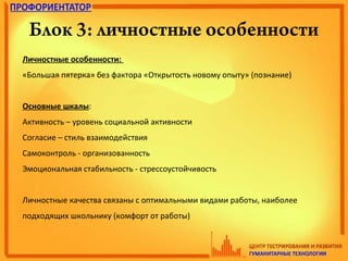 Блок 3: личностные особенности
Личностные особенности:
«Большая пятерка» без фактора «Открытость новому опыту» (познание)
Основные шкалы:
Активность – уровень социальной активности
Согласие – стиль взаимодействия
Самоконтроль - организованность
Эмоциональная стабильность - стрессоустойчивость
Личностные качества связаны с оптимальными видами работы, наиболее
подходящих школьнику (комфорт от работы)
 