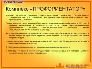 Комплекс «ПРОФОРИЕНТАТОР»
Комплекс разработан командой психологов-тестологов Московского Государственного
Университета им. М.В. Ломоносова под руководством доктора психологических наук,
профессора А.Г. Шмелева.
Первая версия теста под название «Тест профессиональных склонностей» вышла в 1997 году. В
процессе модификации и доработки в 2002 году создан компьютеризированный
диагностический комплекс «ПРОФОРИЕНТАТОР». Последняя версия
«ПРОФОРИЕНТАТОРА» выпущена в 2010 году.
Тест ежегодно обновляется: проводится проверка качества, обновляются нормы, пополняются
списки профессий, проводится коррекция банка вопросов. Нормы разработаны для разных
возрастных групп.
Нормы стандартизированы на репрезентативной выборке (более 20 000 учащихся из Москвы и
большей части регионов России).
В 2009 году тест прошел экспертизу по оценке прогностической валидности.
В 2010 году тест вошел в первый Ежегодник профессиональных рецензий и обзоров «Методики
психологической диагностики и измерения».
 