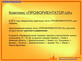 Комплекс «ПРОФОРИЕНТАТОР-UA»
В 2012 году завершилась адаптация теста «ПРОФОРИЕНТАТОР» для
Украины.
Адаптированная версия теста «ППРОФОРИЕНТАТОР-UA» доступна
на двух языках: русском и украинском.
В проекте «Профориентатор Украина» приняли участие более тысячи
школьников 13 – 18 лет из разных городов Украины: г. Киев и
Киевская область, г. Днепропетровск, г. Нежин, пгт. Ольшанка, г.
Донецк, г. Луганск, г. Днепропетровск, г. Кривой Рог, г. Львов, г.
Ивано-Франковск.
 