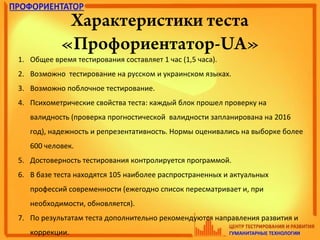 Характеристики теста
«Профориентатор-UA»
1. Общее время тестирования составляет 1 час (1,5 часа).
2. Возможно тестирование на русском и украинском языках.
3. Возможно поблочное тестирование.
4. Психометрические свойства теста: каждый блок прошел проверку на
валидность (проверка прогностической валидности запланирована на 2016
год), надежность и репрезентативность. Нормы оценивались на выборке более
600 человек.
5. Достоверность тестирования контролируется программой.
6. В базе теста находятся 105 наиболее распространенных и актуальных
профессий современности (ежегодно список пересматривает и, при
необходимости, обновляется).
7. По результатам теста дополнительно рекомендуются направления развития и
коррекции.
 