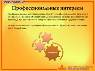 Профессиональные интересы
Профессиональные интересы определяют путь профессионального развития и
становления человека. И способности, и личностные качества развиваются, как
правило, в той деятельности, которой человек занимается с удовольствием.
Интересы показывают примерные направления и сферы, в которых школьник
хотел бы работать.
 