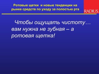 Ротовые щетки и новые тенденции на
рынке средств по уходу за полостью рта



 Чтобы ощущать чистоту…
вам нужна не зубная – а
ротовая щетка!
 