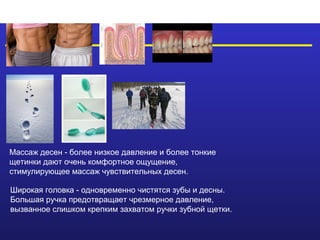Массаж десен - более низкое давление и более тонкие
щетинки дают очень комфортное ощущение,
стимулирующее массаж чувствительных десен.

Широкая головка - одновременно чистятся зубы и десны.
Большая ручка предотвращает чрезмерное давление,
вызванное слишком крепким захватом ручки зубной щетки.
 