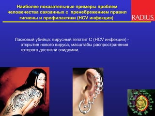 Наиболее показательные примеры проблем
человечества связанных с пренебрежением правил
    гигиены и профилактики (HCV инфекция)



  Ласковый убийца: вирусный гепатит С (HCV инфекция) -
    открытие нового вируса, масштабы распространения
    которого достигли эпидемии.
 
