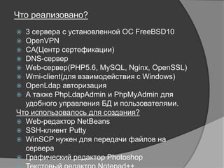 Что реализовано?
 3 сервера с установленной ОС FreeBSD10
 OpenVPN
 СА(Центр сертефикации)
 DNS-сервер
 Web-сервер(PHP5.6, MySQL, Nginx, OpenSSL)
 Wmi-client(для взаимодействия с Windows)
 OpenLdap авторизация
 А также PhpLdapAdmin и PhpMyAdmin для удобного управления
БД и пользователями.
Что использовалось для создания?
 Web-редактор NetBeans
 SSH-клиент Putty
 WinSCP нужен для передачи файлов на сервера
 Графический редактор Photoshop
 Текстовый редактор Notepad++
 