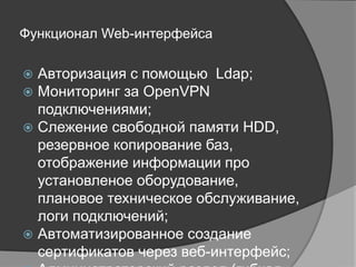 Функционал Web-интерфейса
 Авторизация с помощью Ldap;
 Мониторинг за OpenVPN подключениями;
 Слежение свободной памяти HDD, резервное копирование баз,
отображение информации про установленое оборудование, плановое
техническое обслуживание, логи подключений;
 Автоматизированное создание сертификатов через веб-интерфейс;
 Администраторский раздел (гибкая настройка, пользователи, бекапы,
управление БД);
 Раздел «инструкции» для обмена информацией (документами) между
сотрудниками;
 Форум технической поддержки на движке PhpBB3;
 FAQ для каждого типа прав;
 