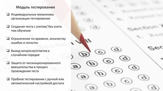 Модуль тестирования
 Индивидуальные механизмы
организации тестирования
 Создание теста с учетом/ без учета
тем обучения
 Ограничение по времени, количеству
ошибок и попыток
 Вывод вопросов/ответов в
случайном порядке
 Защита от несанкционированного
вмешательства в процесс
прохождения теста
 Пробное тестирование с ручной или
автоматической настройкой доступа
 
