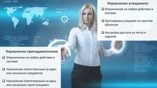 Управление преподавателями
 Ограничение на любое действие в
системе
 Назначение ответственным за один
или несколько предметов
 Назначение ответственным за одну
или несколько групп учащихся
Управление учащимися
 Ограничение на любое действие в
системе
 Группировка учащихся по группам
обучения
 Настройка доступа на тесты и
задания
 