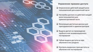 Управление правами доступа
 Ограничение действий каждой роли
пользователей для клиентской части
 Настройка доступа на действия каждой
роли пользователя для
административной части
 Фильтрация доступных данных для
преподавателей и администраторов
 Выдача доступ на прохождение
пробного или экзаменационного
тестирования
 Гибкая выдача доступа на курс
обучения и его разделы
 Контроль выданных прав доступа на
обучение или тестирование
 