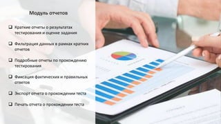  Краткие отчеты о результатах
тестирования и оценке задания
 Фильтрация данных в рамках кратких
отчетов
 Подробные отчеты по прохождению
тестирования
 Фиксация фактических и правильных
ответов
 Экспорт отчета о прохождении теста
 Печать отчета о прохождении теста
Модуль отчетов
 