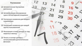 Расписание
 Автоматическое построение
расписания
 Автоматическое планирование
сдачи тестов/заданий учащимися
 Расписание экзаменов для каждого
пользователя
 Расписание экзаменов для каждой
группы пользователей
 Фильтрация и поиск данных по году,
кварталу и месяцу
 Печать и эскпорт данных с
использованием дополнительных
фильтров
 