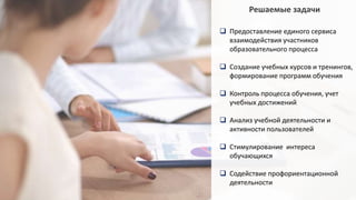 Решаемые задачи
 Предоставление единого сервиса
взаимодействия участников
образовательного процесса
 Создание учебных курсов и тренингов,
формирование программ обучения
 Контроль процесса обучения, учет
учебных достижений
 Анализ учебной деятельности и
активности пользователей
 Стимулирование интереса
обучающихся
 Содействие профориентационной
деятельности
 