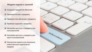 Модули курсов и занятий
 Создание предметов обучения
 Привязка тестов к предмету
 Привязка тем обучения к предмету
 Привязка заданий к предмету
 Настройка доступа к предмету для
пользователей
 Настройка доступа к предмету для
групп пользователей
 Назначение одного или несколько
ответственных педагогов за
предмет
 