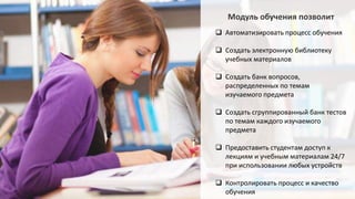 Модуль обучения позволит
 Автоматизировать процесс обучения
 Создать электронную библиотеку
учебных материалов
 Создать банк вопросов,
распределенных по темам
изучаемого предмета
 Создать сгруппированный банк тестов
по темам каждого изучаемого
предмета
 Предоставить студентам доступ к
лекциям и учебным материалам 24/7
при использовании любых устройств
 Контролировать процесс и качество
обучения
 