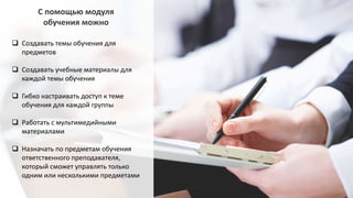  Создавать темы обучения для
предметов
 Создавать учебные материалы для
каждой темы обучения
 Гибко настраивать доступ к теме
обучения для каждой группы
 Работать с мультимедийными
материалами
 Назначать по предметам обучения
ответственного преподавателя,
который сможет управлять только
одним или несколькими предметами
С помощью модуля
обучения можно
 