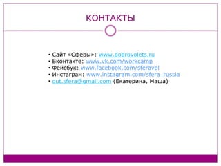 КОНТАКТЫ
• Сайт «Сферы»: www.dobrovolets.ru
• Вконтакте: www.vk.com/workcamp
• Фейсбук: www.facebook.com/sferavol
• Инстаграм: www.instagram.com/sfera_russia
• out.sfera@gmail.com (Екатерина, Маша)
 