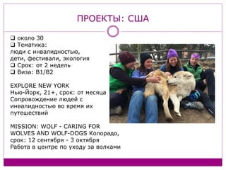 ПРОЕКТЫ: США
около 30
Тематика:
люди с инвалидностью,
дети, фестивали, экология
Срок: от 2 недель
Виза: B1/B2
EXPLORE NEW YORK
Нью-Йорк, 21+, срок: от месяца
Сопровождение людей с
инвалидностью во время их
путешествий
MISSION: WOLF - CARING FOR
WOLVES AND WOLF-DOGS Колорадо,
срок: 12 сентября - 3 октября
Работа в центре по уходу за волками
 