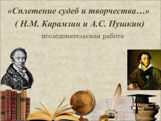 «Сплетение судеб и творчества…»
( Н.М. Карамзин и А.С. Пушкин)
исследовательская работа
 