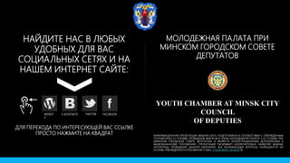 НАЙДИТЕ НАС В ЛЮБЫХ
УДОБНЫХ ДЛЯ ВАС
СОЦИАЛЬНЫХ СЕТЯХ И НА
НАШЕМ ИНТЕРНЕТ САЙТЕ:
YOUTH CHAMBER AT MINSK CITY
COUNCIL
OF DEPUTIES
МОЛОДЕЖНАЯ ПАЛАТА ПРИ
МИНСКОМ ГОРОДСКОМ СОВЕТЕ
ДЕПУТАТОВ
ДЛЯ ПЕРЕХОДА ПО ИНТЕРЕСУЮЩЕЙ ВАС ССЫЛКЕ
ПРОСТО НАЖМИТЕ НА КВАДРАТ ИНФОРМАЦИОННАЯ ПРЕЗЕНТАЦИЯ «ВЫБОРЫ-2017», ПОДГОТОВЛЕНА В СООТВЕТСТВИИ С УТВЕРЖДЕННЫМ
ПОЛОЖЕНИЕМ «О ПОРЯДКЕ ПРОВЕДЕНИЯ ВЫБОРОВ В ЧЛЕНЫ МОЛОДЕЖНОЙ ПАЛАТЫ 5-ГО СОЗЫВА ПРИ
МИНСКОМ ГОРОДСКОМ СОВЕТЕ ДЕПУТАТОВ» И ЯВЛЯЕТСЯ ИЛЛЮСТРАЦИОННЫМ ДОПОЛНЕНИЕМ К
ВЫШЕУКАЗАННОМУ ПОЛОЖЕНИЮ. ПРЕЗЕНТАЦИЯ РАСКРЫВАЕТ ИСКЛЮЧИТЕЛЬНО НАИБОЛЕЕ ВАЖНЫЕ
АЛГОРИТМЫ ПРОВЕДЕНИЯ ДАННОЙ КАМПАНИИ. ВСЕ ВОЗНИКАЮЩИЕ ВОПРОСЫ РАЗРЕШАЮТСЯ НА
ОСНОВЕ УТВЕРЖДЕННОГО ПОЛОЖЕНИЯ. E-MAIL: VYBORY@MP-MINSK.BY ©.
WEBSIT
E
V KONTAKTE TWITTER FACEBOOK
 