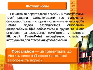 Як часто ти переглядаєш альбоми з фотографіями
твоєї родини, фотоспогадами про відпочинок,
фоторепортажем зі спортивних змагань чи екскурсій?
Багато людей захоплюється створенням
фотоальбомів. Щоб забезпечити їх зручне та цікаве
створення за допомогою комп’ютера, у програмі
Microsoft PowerPoint передбачено спеціальні
інструменти для створення фотоальбомів.
Фотоальбом
Фотоальбом — це презентація, що
містить лише зображення, текстові
заголовки та підписи.
 