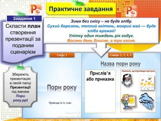 Чашук О.Ф., вчитель
інформатики ЗОШ№23, м.Луцьк
Скласти план
створення
презентації за
поданим
сценарієм
Практичне завдання
Збережіть
презентацію
в своїй папці
Презентації
під іменем
Пори
року.ppt
Завдання 1
Зима без снігу – не буде хлібу.
Сухий березень, теплий квітень, мокрий май — буде
хліба врожай!
Улітку один тиждень рік годує.
Восени день блисне, а три кисне.
 