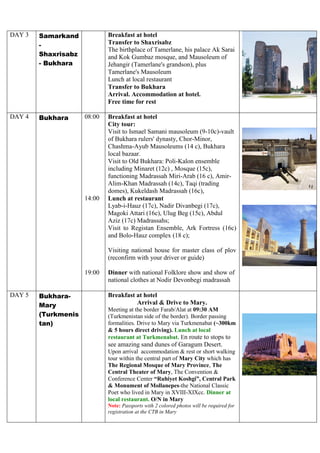 DAY 3 Samarkand
-
Shaxrisabz
- Bukhara
Breakfast at hotel
Transfer to Shaxrisabz
The birthplace of Tamerlane, his palace Ak Sarai
and Kok Gumbaz mosque, and Mausoleum of
Jehangir (Tamerlane's grandson), plus
Tamerlane's Mausoleum
Lunch at local restaurant
Transfer to Bukhara
Arrival. Accommodation at hotel.
Free time for rest
DAY 4 Bukhara 08:00
14:00
19:00
Breakfast at hotel
City tour:
Visit to Ismael Samani mausoleum (9-10c)-vault
of Bukhara rulers' dynasty, Chor-Minor,
Chashma-Ayub Mausoleums (14 c), Bukhara
local bazaar.
Visit to Old Bukhara: Poli-Kalon ensemble
including Minaret (12c) , Mosque (15c),
functioning Madrassah Miri-Arab (16 c), Amir-
Alim-Khan Madrassah (14c), Taqi (trading
domes), Kukeldash Madrassah (16c),
Lunch at restaurant
Lyab-i-Hauz (17c), Nadir Divanbegi (17c),
Magoki Attari (16c), Ulug Beg (15c), Abdul
Aziz (17c) Madrassahs;
Visit to Registan Ensemble, Ark Fortress (16c)
and Bolo-Hauz complex (18 c);
Visiting national house for master class of plov
(reconfirm with your driver or guide)
Dinner with national Folklore show and show of
national clothes at Nodir Devonbegi madrassah
DAY 5 Bukhara-
Mary
(Turkmenis
tan)
Breakfast at hotel
Arrival & Drive to Mary.
Meeting at the border Farab/Alat at 09:30 AM
(Turkmenistan side of the border). Border passing
formalities. Drive to Mary via Turkmenabat (~300km
& 5 hours direct driving). Lunch at local
restaurant at Turkmenabat. En route to stops to
see amazing sand dunes of Garagum Desert.
Upon arrival accommodation & rest or short walking
tour within the central part of Mary City which has
The Regional Mosque of Mary Province, The
Central Theater of Mary, The Convention &
Conference Center “Ruhiyet Koshgi”, Central Park
& Monument of Mollanepes-the National Classic
Poet who lived in Mary in XVIII-XIXcc. Dinner at
local restaurant. O/N in Mary
Note: Passports with 2 colored photos will be required for
registration at the CTB in Mary
 